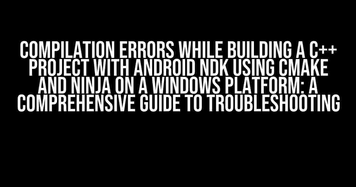 Compilation Errors While Building a C++ Project with Android NDK using CMake and Ninja on a Windows Platform: A Comprehensive Guide to Troubleshooting